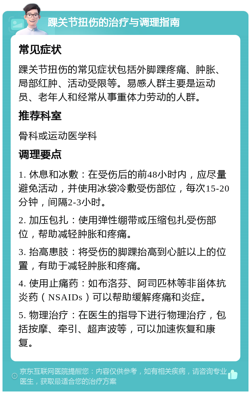 踝关节扭伤的治疗与调理指南 常见症状 踝关节扭伤的常见症状包括外脚踝疼痛、肿胀、局部红肿、活动受限等。易感人群主要是运动员、老年人和经常从事重体力劳动的人群。 推荐科室 骨科或运动医学科 调理要点 1. 休息和冰敷：在受伤后的前48小时内，应尽量避免活动，并使用冰袋冷敷受伤部位，每次15-20分钟，间隔2-3小时。 2. 加压包扎：使用弹性绷带或压缩包扎受伤部位，帮助减轻肿胀和疼痛。 3. 抬高患肢：将受伤的脚踝抬高到心脏以上的位置，有助于减轻肿胀和疼痛。 4. 使用止痛药：如布洛芬、阿司匹林等非甾体抗炎药（NSAIDs）可以帮助缓解疼痛和炎症。 5. 物理治疗：在医生的指导下进行物理治疗，包括按摩、牵引、超声波等，可以加速恢复和康复。