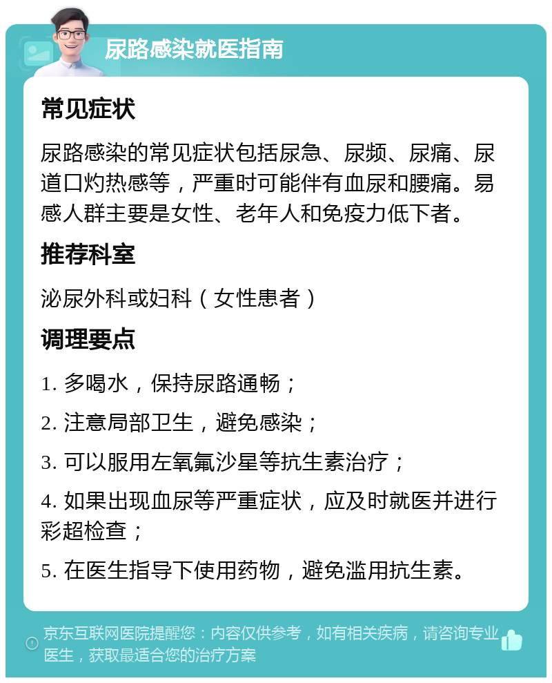 尿路感染就医指南 常见症状 尿路感染的常见症状包括尿急、尿频、尿痛、尿道口灼热感等，严重时可能伴有血尿和腰痛。易感人群主要是女性、老年人和免疫力低下者。 推荐科室 泌尿外科或妇科（女性患者） 调理要点 1. 多喝水，保持尿路通畅； 2. 注意局部卫生，避免感染； 3. 可以服用左氧氟沙星等抗生素治疗； 4. 如果出现血尿等严重症状，应及时就医并进行彩超检查； 5. 在医生指导下使用药物，避免滥用抗生素。