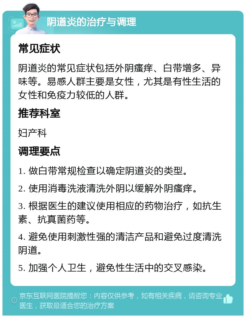 阴道炎的治疗与调理 常见症状 阴道炎的常见症状包括外阴瘙痒、白带增多、异味等。易感人群主要是女性，尤其是有性生活的女性和免疫力较低的人群。 推荐科室 妇产科 调理要点 1. 做白带常规检查以确定阴道炎的类型。 2. 使用消毒洗液清洗外阴以缓解外阴瘙痒。 3. 根据医生的建议使用相应的药物治疗，如抗生素、抗真菌药等。 4. 避免使用刺激性强的清洁产品和避免过度清洗阴道。 5. 加强个人卫生，避免性生活中的交叉感染。