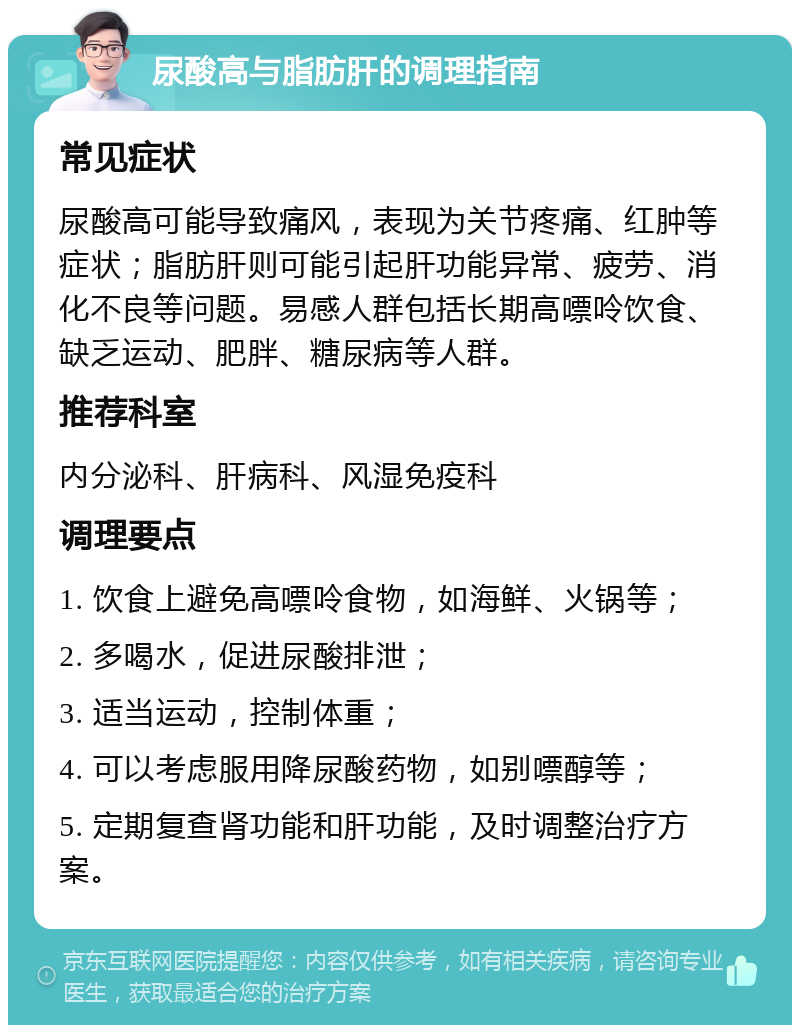 尿酸高与脂肪肝的调理指南 常见症状 尿酸高可能导致痛风，表现为关节疼痛、红肿等症状；脂肪肝则可能引起肝功能异常、疲劳、消化不良等问题。易感人群包括长期高嘌呤饮食、缺乏运动、肥胖、糖尿病等人群。 推荐科室 内分泌科、肝病科、风湿免疫科 调理要点 1. 饮食上避免高嘌呤食物，如海鲜、火锅等； 2. 多喝水，促进尿酸排泄； 3. 适当运动，控制体重； 4. 可以考虑服用降尿酸药物，如别嘌醇等； 5. 定期复查肾功能和肝功能，及时调整治疗方案。