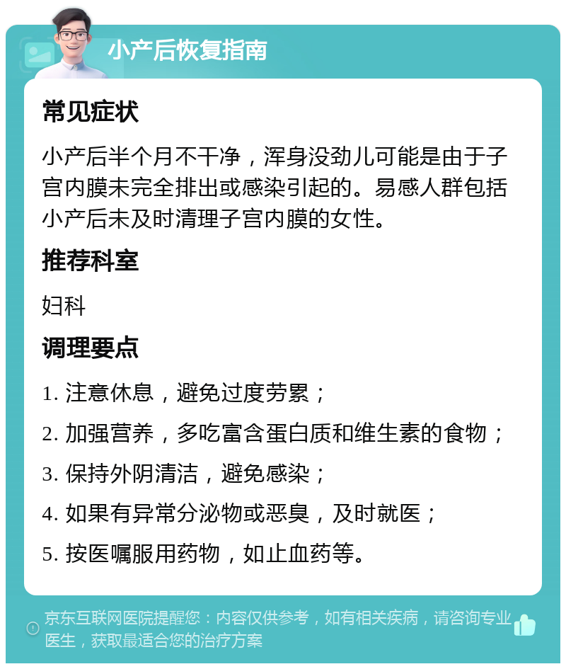 小产后恢复指南 常见症状 小产后半个月不干净，浑身没劲儿可能是由于子宫内膜未完全排出或感染引起的。易感人群包括小产后未及时清理子宫内膜的女性。 推荐科室 妇科 调理要点 1. 注意休息，避免过度劳累； 2. 加强营养，多吃富含蛋白质和维生素的食物； 3. 保持外阴清洁，避免感染； 4. 如果有异常分泌物或恶臭，及时就医； 5. 按医嘱服用药物，如止血药等。