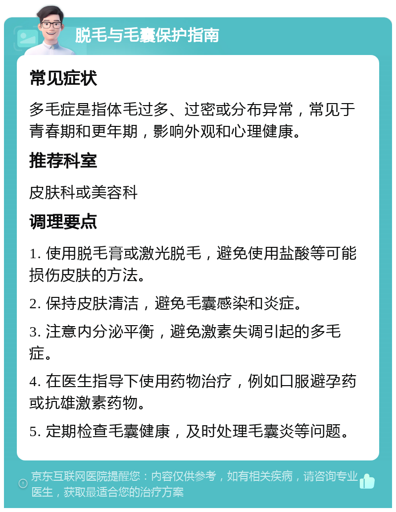 脱毛与毛囊保护指南 常见症状 多毛症是指体毛过多、过密或分布异常，常见于青春期和更年期，影响外观和心理健康。 推荐科室 皮肤科或美容科 调理要点 1. 使用脱毛膏或激光脱毛，避免使用盐酸等可能损伤皮肤的方法。 2. 保持皮肤清洁，避免毛囊感染和炎症。 3. 注意内分泌平衡，避免激素失调引起的多毛症。 4. 在医生指导下使用药物治疗，例如口服避孕药或抗雄激素药物。 5. 定期检查毛囊健康，及时处理毛囊炎等问题。