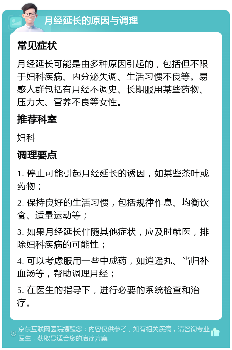 月经延长的原因与调理 常见症状 月经延长可能是由多种原因引起的，包括但不限于妇科疾病、内分泌失调、生活习惯不良等。易感人群包括有月经不调史、长期服用某些药物、压力大、营养不良等女性。 推荐科室 妇科 调理要点 1. 停止可能引起月经延长的诱因，如某些茶叶或药物； 2. 保持良好的生活习惯，包括规律作息、均衡饮食、适量运动等； 3. 如果月经延长伴随其他症状，应及时就医，排除妇科疾病的可能性； 4. 可以考虑服用一些中成药，如逍遥丸、当归补血汤等，帮助调理月经； 5. 在医生的指导下，进行必要的系统检查和治疗。