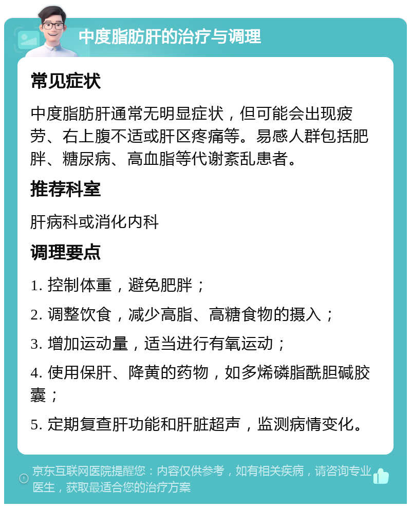 中度脂肪肝的治疗与调理 常见症状 中度脂肪肝通常无明显症状，但可能会出现疲劳、右上腹不适或肝区疼痛等。易感人群包括肥胖、糖尿病、高血脂等代谢紊乱患者。 推荐科室 肝病科或消化内科 调理要点 1. 控制体重，避免肥胖； 2. 调整饮食，减少高脂、高糖食物的摄入； 3. 增加运动量，适当进行有氧运动； 4. 使用保肝、降黄的药物，如多烯磷脂酰胆碱胶囊； 5. 定期复查肝功能和肝脏超声，监测病情变化。