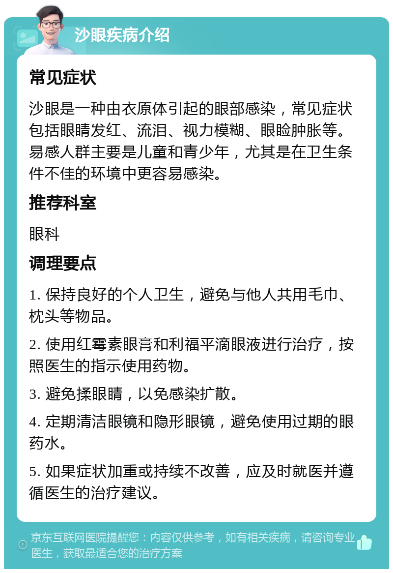 沙眼疾病介绍 常见症状 沙眼是一种由衣原体引起的眼部感染，常见症状包括眼睛发红、流泪、视力模糊、眼睑肿胀等。易感人群主要是儿童和青少年，尤其是在卫生条件不佳的环境中更容易感染。 推荐科室 眼科 调理要点 1. 保持良好的个人卫生，避免与他人共用毛巾、枕头等物品。 2. 使用红霉素眼膏和利福平滴眼液进行治疗，按照医生的指示使用药物。 3. 避免揉眼睛，以免感染扩散。 4. 定期清洁眼镜和隐形眼镜，避免使用过期的眼药水。 5. 如果症状加重或持续不改善，应及时就医并遵循医生的治疗建议。