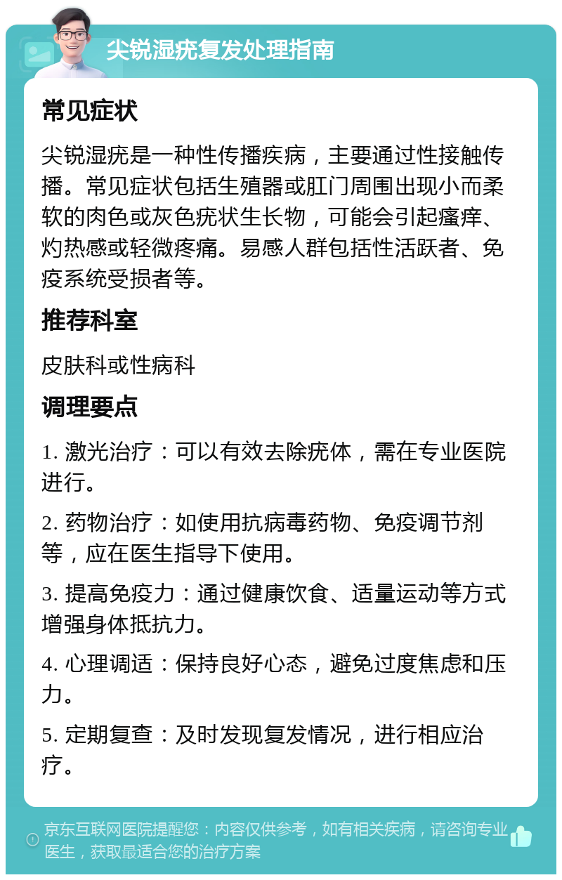 尖锐湿疣复发处理指南 常见症状 尖锐湿疣是一种性传播疾病，主要通过性接触传播。常见症状包括生殖器或肛门周围出现小而柔软的肉色或灰色疣状生长物，可能会引起瘙痒、灼热感或轻微疼痛。易感人群包括性活跃者、免疫系统受损者等。 推荐科室 皮肤科或性病科 调理要点 1. 激光治疗：可以有效去除疣体，需在专业医院进行。 2. 药物治疗：如使用抗病毒药物、免疫调节剂等，应在医生指导下使用。 3. 提高免疫力：通过健康饮食、适量运动等方式增强身体抵抗力。 4. 心理调适：保持良好心态，避免过度焦虑和压力。 5. 定期复查：及时发现复发情况，进行相应治疗。