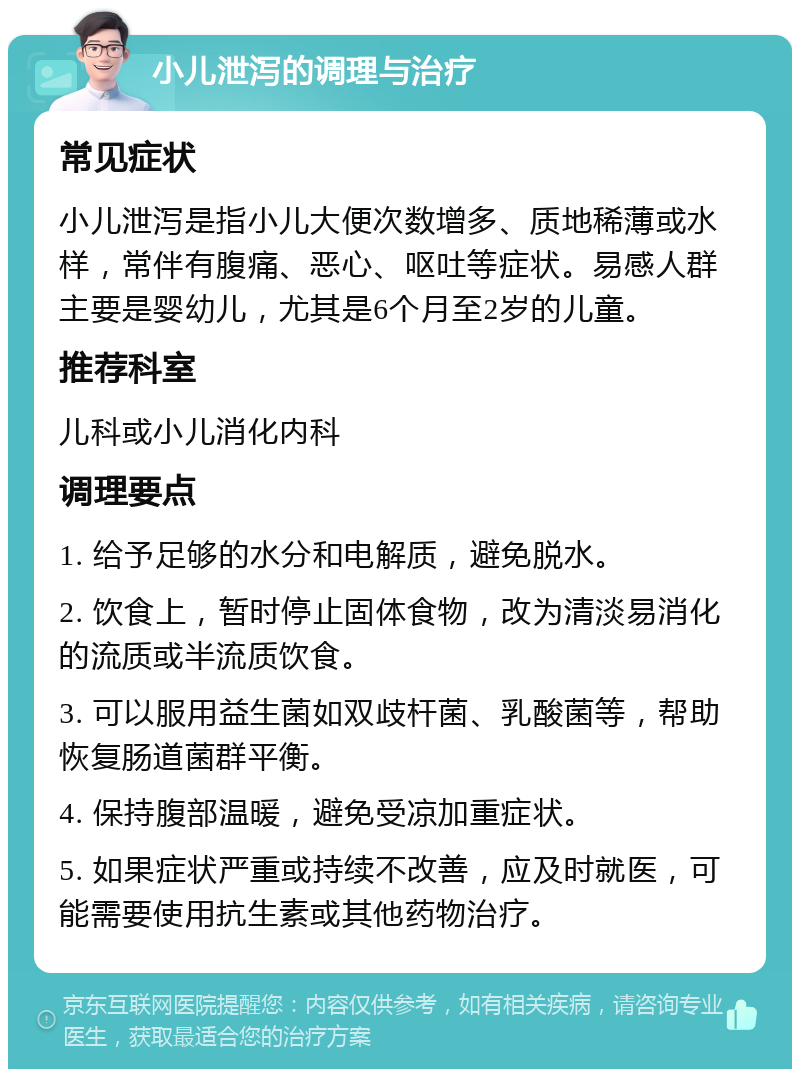 小儿泄泻的调理与治疗 常见症状 小儿泄泻是指小儿大便次数增多、质地稀薄或水样，常伴有腹痛、恶心、呕吐等症状。易感人群主要是婴幼儿，尤其是6个月至2岁的儿童。 推荐科室 儿科或小儿消化内科 调理要点 1. 给予足够的水分和电解质，避免脱水。 2. 饮食上，暂时停止固体食物，改为清淡易消化的流质或半流质饮食。 3. 可以服用益生菌如双歧杆菌、乳酸菌等，帮助恢复肠道菌群平衡。 4. 保持腹部温暖，避免受凉加重症状。 5. 如果症状严重或持续不改善，应及时就医，可能需要使用抗生素或其他药物治疗。