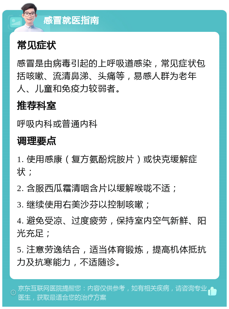 感冒就医指南 常见症状 感冒是由病毒引起的上呼吸道感染，常见症状包括咳嗽、流清鼻涕、头痛等，易感人群为老年人、儿童和免疫力较弱者。 推荐科室 呼吸内科或普通内科 调理要点 1. 使用感康（复方氨酚烷胺片）或快克缓解症状； 2. 含服西瓜霜清咽含片以缓解喉咙不适； 3. 继续使用右美沙芬以控制咳嗽； 4. 避免受凉、过度疲劳，保持室内空气新鲜、阳光充足； 5. 注意劳逸结合，适当体育锻炼，提高机体抵抗力及抗寒能力，不适随诊。