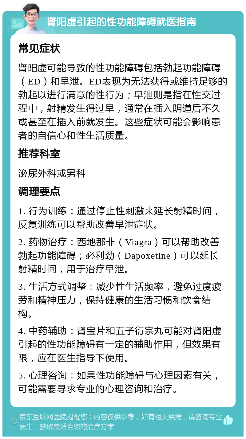 肾阳虚引起的性功能障碍就医指南 常见症状 肾阳虚可能导致的性功能障碍包括勃起功能障碍（ED）和早泄。ED表现为无法获得或维持足够的勃起以进行满意的性行为；早泄则是指在性交过程中，射精发生得过早，通常在插入阴道后不久或甚至在插入前就发生。这些症状可能会影响患者的自信心和性生活质量。 推荐科室 泌尿外科或男科 调理要点 1. 行为训练：通过停止性刺激来延长射精时间，反复训练可以帮助改善早泄症状。 2. 药物治疗：西地那非（Viagra）可以帮助改善勃起功能障碍；必利劲（Dapoxetine）可以延长射精时间，用于治疗早泄。 3. 生活方式调整：减少性生活频率，避免过度疲劳和精神压力，保持健康的生活习惯和饮食结构。 4. 中药辅助：肾宝片和五子衍宗丸可能对肾阳虚引起的性功能障碍有一定的辅助作用，但效果有限，应在医生指导下使用。 5. 心理咨询：如果性功能障碍与心理因素有关，可能需要寻求专业的心理咨询和治疗。