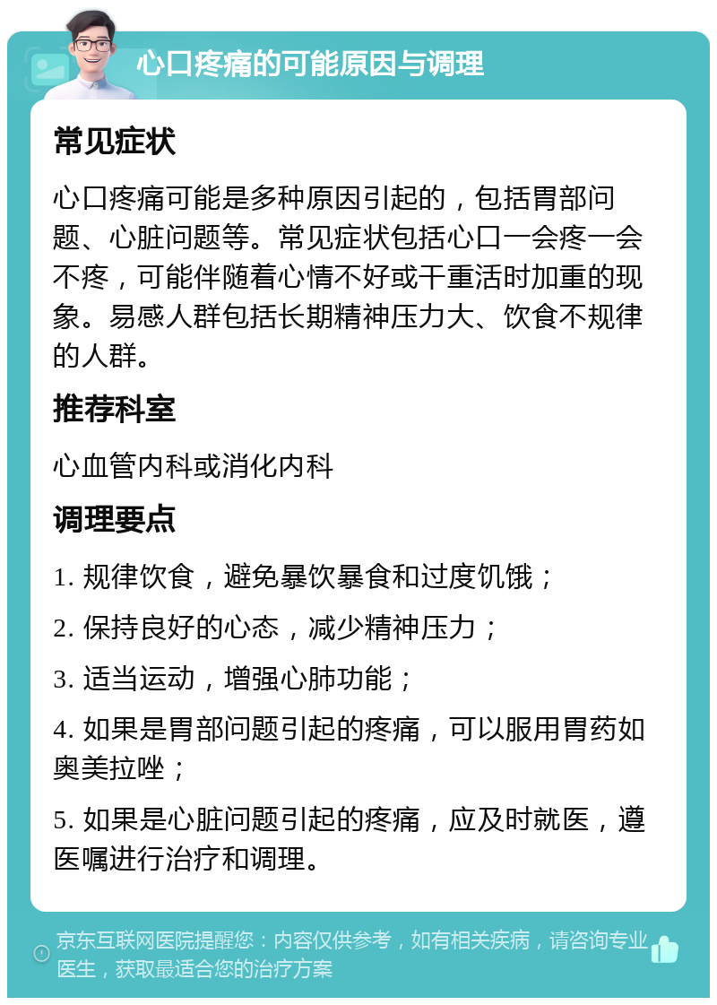 心口疼痛的可能原因与调理 常见症状 心口疼痛可能是多种原因引起的，包括胃部问题、心脏问题等。常见症状包括心口一会疼一会不疼，可能伴随着心情不好或干重活时加重的现象。易感人群包括长期精神压力大、饮食不规律的人群。 推荐科室 心血管内科或消化内科 调理要点 1. 规律饮食，避免暴饮暴食和过度饥饿； 2. 保持良好的心态，减少精神压力； 3. 适当运动，增强心肺功能； 4. 如果是胃部问题引起的疼痛，可以服用胃药如奥美拉唑； 5. 如果是心脏问题引起的疼痛，应及时就医，遵医嘱进行治疗和调理。