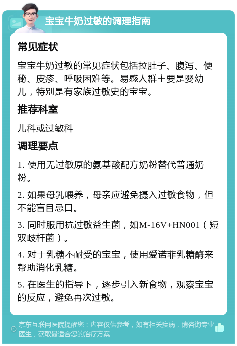 宝宝牛奶过敏的调理指南 常见症状 宝宝牛奶过敏的常见症状包括拉肚子、腹泻、便秘、皮疹、呼吸困难等。易感人群主要是婴幼儿，特别是有家族过敏史的宝宝。 推荐科室 儿科或过敏科 调理要点 1. 使用无过敏原的氨基酸配方奶粉替代普通奶粉。 2. 如果母乳喂养，母亲应避免摄入过敏食物，但不能盲目忌口。 3. 同时服用抗过敏益生菌，如M-16V+HN001（短双歧杆菌）。 4. 对于乳糖不耐受的宝宝，使用爱诺菲乳糖酶来帮助消化乳糖。 5. 在医生的指导下，逐步引入新食物，观察宝宝的反应，避免再次过敏。