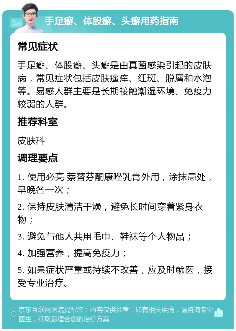 手足癣、体股癣、头癣用药指南 常见症状 手足癣、体股癣、头癣是由真菌感染引起的皮肤病，常见症状包括皮肤瘙痒、红斑、脱屑和水泡等。易感人群主要是长期接触潮湿环境、免疫力较弱的人群。 推荐科室 皮肤科 调理要点 1. 使用必亮 萘替芬酮康唑乳膏外用，涂抹患处，早晚各一次； 2. 保持皮肤清洁干燥，避免长时间穿着紧身衣物； 3. 避免与他人共用毛巾、鞋袜等个人物品； 4. 加强营养，提高免疫力； 5. 如果症状严重或持续不改善，应及时就医，接受专业治疗。