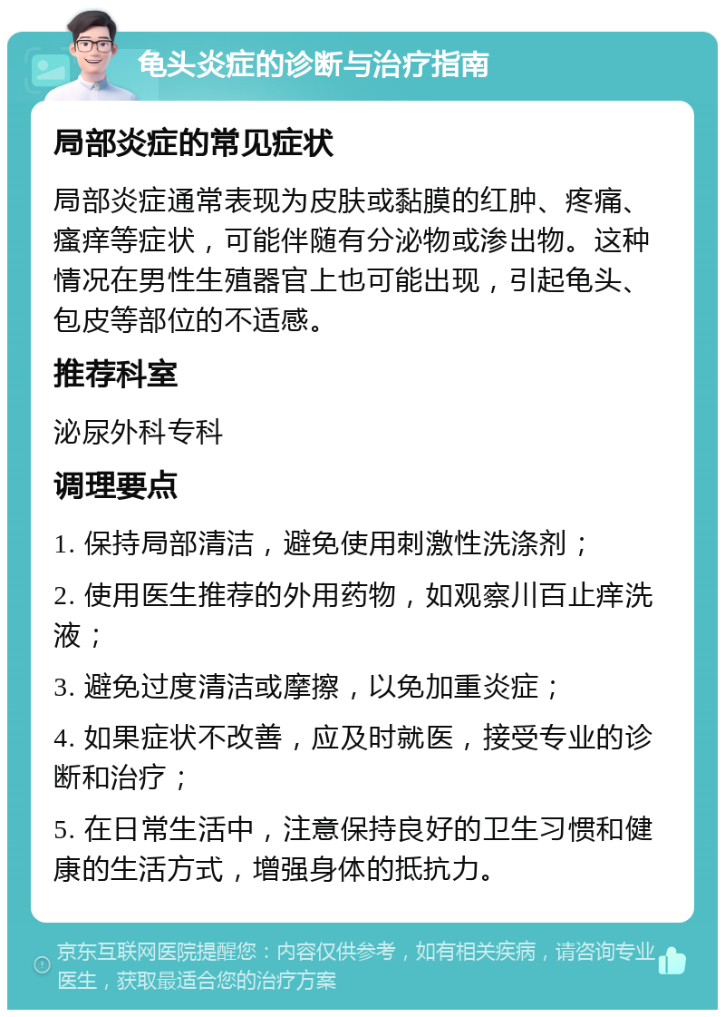 龟头炎症的诊断与治疗指南 局部炎症的常见症状 局部炎症通常表现为皮肤或黏膜的红肿、疼痛、瘙痒等症状，可能伴随有分泌物或渗出物。这种情况在男性生殖器官上也可能出现，引起龟头、包皮等部位的不适感。 推荐科室 泌尿外科专科 调理要点 1. 保持局部清洁，避免使用刺激性洗涤剂； 2. 使用医生推荐的外用药物，如观察川百止痒洗液； 3. 避免过度清洁或摩擦，以免加重炎症； 4. 如果症状不改善，应及时就医，接受专业的诊断和治疗； 5. 在日常生活中，注意保持良好的卫生习惯和健康的生活方式，增强身体的抵抗力。