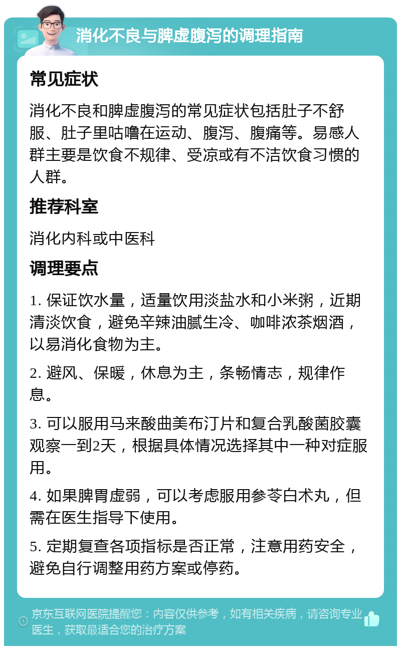 消化不良与脾虚腹泻的调理指南 常见症状 消化不良和脾虚腹泻的常见症状包括肚子不舒服、肚子里咕噜在运动、腹泻、腹痛等。易感人群主要是饮食不规律、受凉或有不洁饮食习惯的人群。 推荐科室 消化内科或中医科 调理要点 1. 保证饮水量，适量饮用淡盐水和小米粥，近期清淡饮食，避免辛辣油腻生冷、咖啡浓茶烟酒，以易消化食物为主。 2. 避风、保暖，休息为主，条畅情志，规律作息。 3. 可以服用马来酸曲美布汀片和复合乳酸菌胶囊观察一到2天，根据具体情况选择其中一种对症服用。 4. 如果脾胃虚弱，可以考虑服用参苓白术丸，但需在医生指导下使用。 5. 定期复查各项指标是否正常，注意用药安全，避免自行调整用药方案或停药。