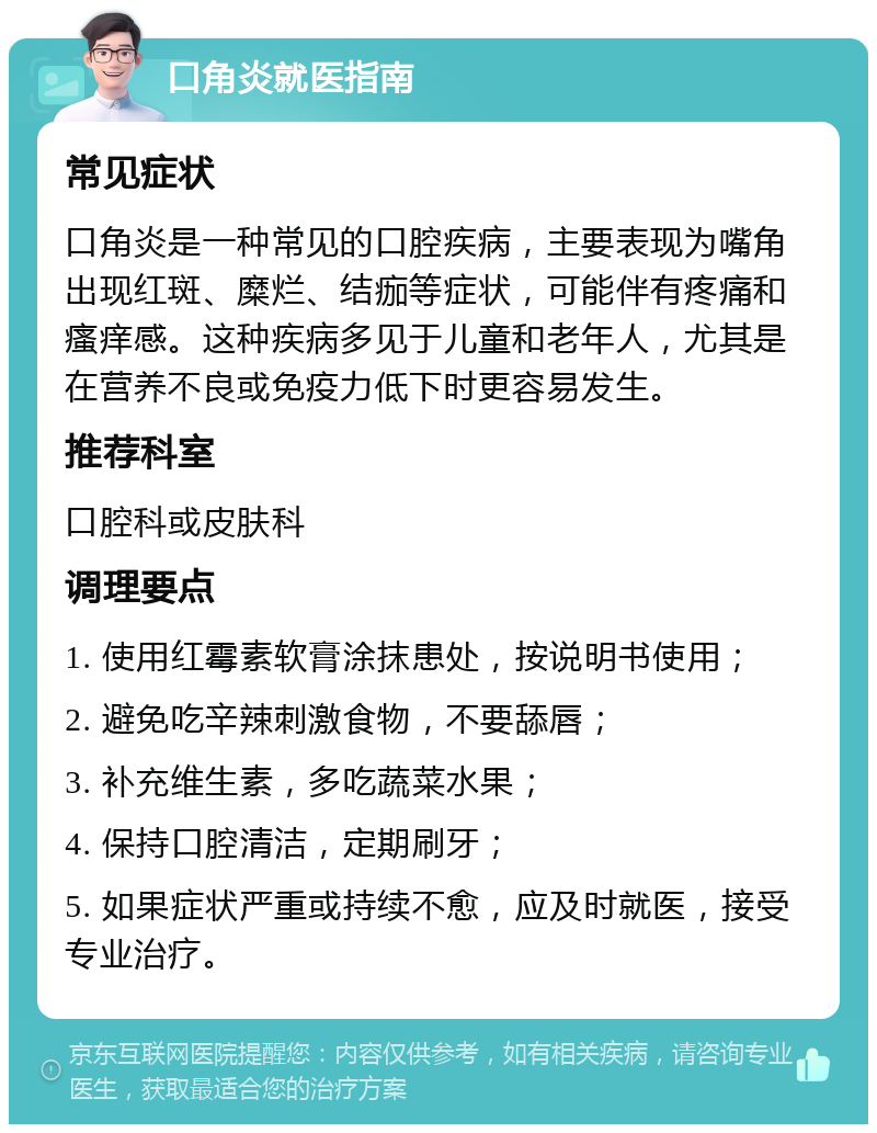 口角炎就医指南 常见症状 口角炎是一种常见的口腔疾病，主要表现为嘴角出现红斑、糜烂、结痂等症状，可能伴有疼痛和瘙痒感。这种疾病多见于儿童和老年人，尤其是在营养不良或免疫力低下时更容易发生。 推荐科室 口腔科或皮肤科 调理要点 1. 使用红霉素软膏涂抹患处，按说明书使用； 2. 避免吃辛辣刺激食物，不要舔唇； 3. 补充维生素，多吃蔬菜水果； 4. 保持口腔清洁，定期刷牙； 5. 如果症状严重或持续不愈，应及时就医，接受专业治疗。