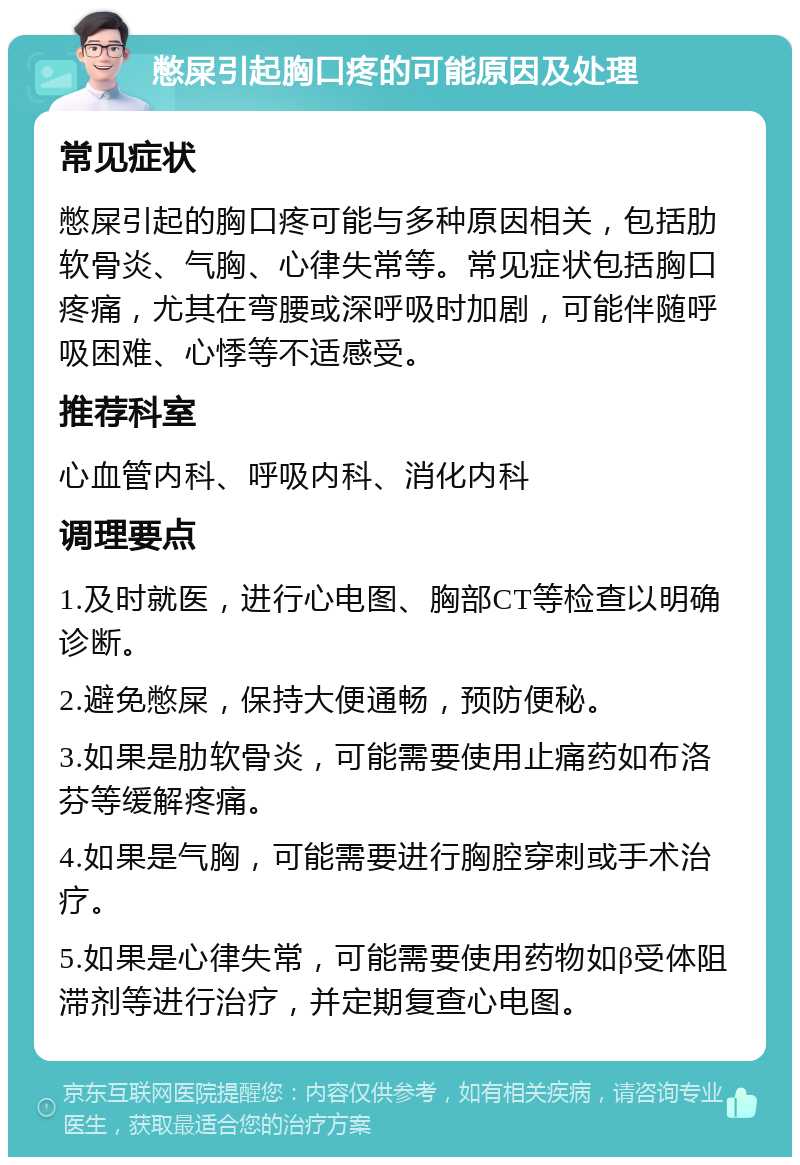 憋屎引起胸口疼的可能原因及处理 常见症状 憋屎引起的胸口疼可能与多种原因相关，包括肋软骨炎、气胸、心律失常等。常见症状包括胸口疼痛，尤其在弯腰或深呼吸时加剧，可能伴随呼吸困难、心悸等不适感受。 推荐科室 心血管内科、呼吸内科、消化内科 调理要点 1.及时就医，进行心电图、胸部CT等检查以明确诊断。 2.避免憋屎，保持大便通畅，预防便秘。 3.如果是肋软骨炎，可能需要使用止痛药如布洛芬等缓解疼痛。 4.如果是气胸，可能需要进行胸腔穿刺或手术治疗。 5.如果是心律失常，可能需要使用药物如β受体阻滞剂等进行治疗，并定期复查心电图。