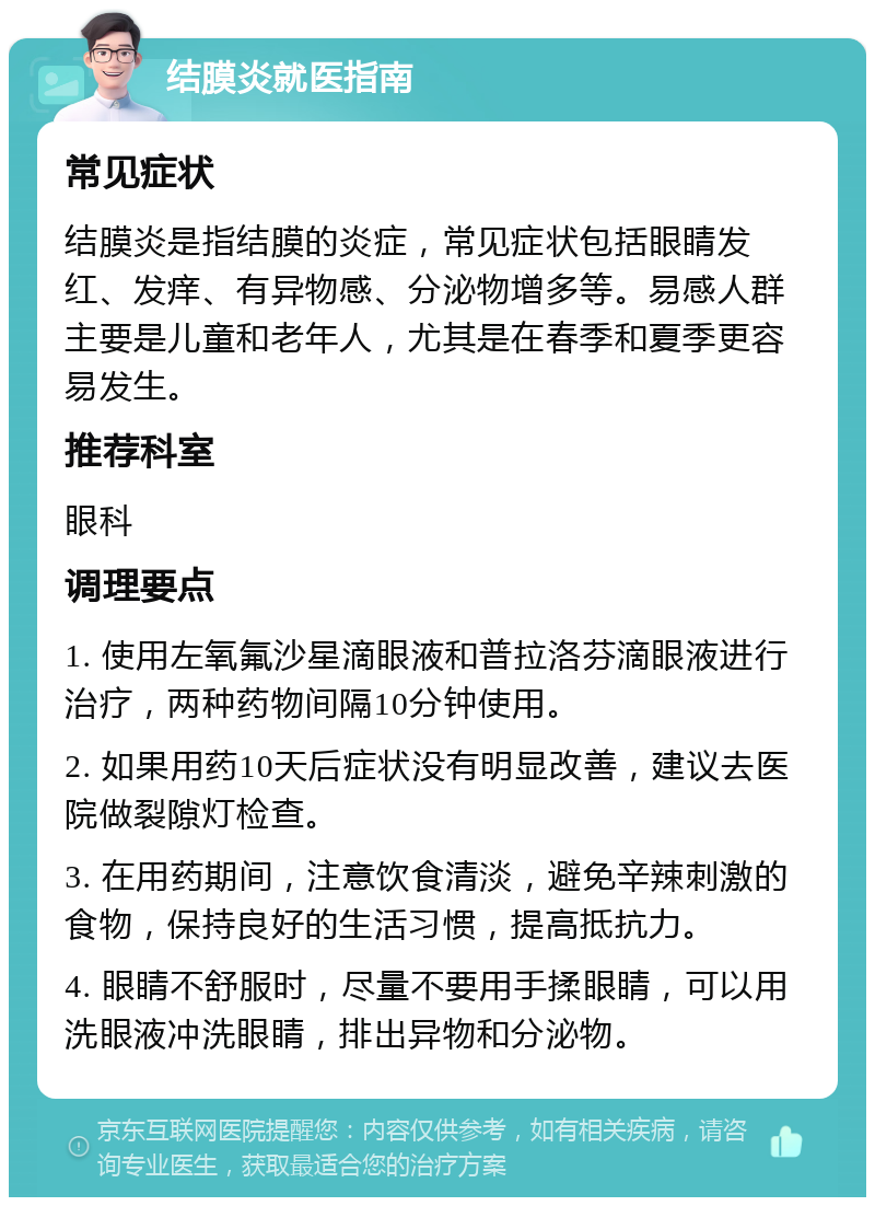 结膜炎就医指南 常见症状 结膜炎是指结膜的炎症，常见症状包括眼睛发红、发痒、有异物感、分泌物增多等。易感人群主要是儿童和老年人，尤其是在春季和夏季更容易发生。 推荐科室 眼科 调理要点 1. 使用左氧氟沙星滴眼液和普拉洛芬滴眼液进行治疗，两种药物间隔10分钟使用。 2. 如果用药10天后症状没有明显改善，建议去医院做裂隙灯检查。 3. 在用药期间，注意饮食清淡，避免辛辣刺激的食物，保持良好的生活习惯，提高抵抗力。 4. 眼睛不舒服时，尽量不要用手揉眼睛，可以用洗眼液冲洗眼睛，排出异物和分泌物。