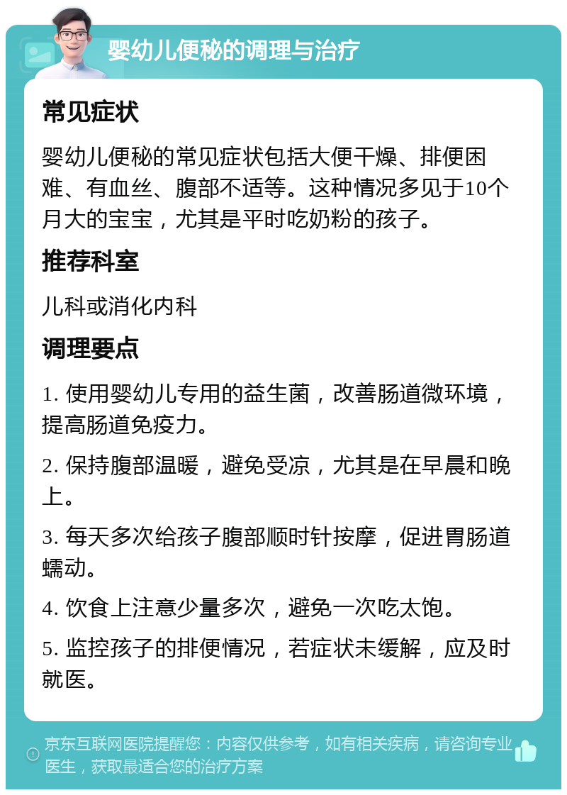 婴幼儿便秘的调理与治疗 常见症状 婴幼儿便秘的常见症状包括大便干燥、排便困难、有血丝、腹部不适等。这种情况多见于10个月大的宝宝，尤其是平时吃奶粉的孩子。 推荐科室 儿科或消化内科 调理要点 1. 使用婴幼儿专用的益生菌，改善肠道微环境，提高肠道免疫力。 2. 保持腹部温暖，避免受凉，尤其是在早晨和晚上。 3. 每天多次给孩子腹部顺时针按摩，促进胃肠道蠕动。 4. 饮食上注意少量多次，避免一次吃太饱。 5. 监控孩子的排便情况，若症状未缓解，应及时就医。