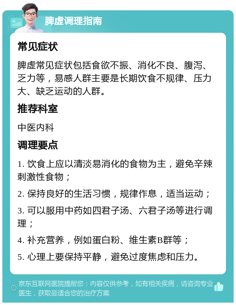 脾虚调理指南 常见症状 脾虚常见症状包括食欲不振、消化不良、腹泻、乏力等，易感人群主要是长期饮食不规律、压力大、缺乏运动的人群。 推荐科室 中医内科 调理要点 1. 饮食上应以清淡易消化的食物为主，避免辛辣刺激性食物； 2. 保持良好的生活习惯，规律作息，适当运动； 3. 可以服用中药如四君子汤、六君子汤等进行调理； 4. 补充营养，例如蛋白粉、维生素B群等； 5. 心理上要保持平静，避免过度焦虑和压力。