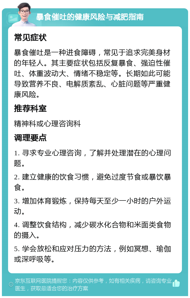 暴食催吐的健康风险与减肥指南 常见症状 暴食催吐是一种进食障碍，常见于追求完美身材的年轻人。其主要症状包括反复暴食、强迫性催吐、体重波动大、情绪不稳定等。长期如此可能导致营养不良、电解质紊乱、心脏问题等严重健康风险。 推荐科室 精神科或心理咨询科 调理要点 1. 寻求专业心理咨询，了解并处理潜在的心理问题。 2. 建立健康的饮食习惯，避免过度节食或暴饮暴食。 3. 增加体育锻炼，保持每天至少一小时的户外运动。 4. 调整饮食结构，减少碳水化合物和米面类食物的摄入。 5. 学会放松和应对压力的方法，例如冥想、瑜伽或深呼吸等。