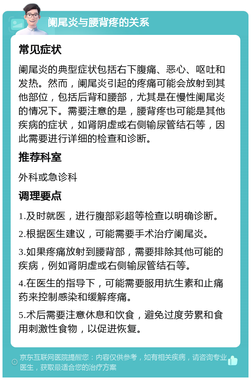 阑尾炎与腰背疼的关系 常见症状 阑尾炎的典型症状包括右下腹痛、恶心、呕吐和发热。然而，阑尾炎引起的疼痛可能会放射到其他部位，包括后背和腰部，尤其是在慢性阑尾炎的情况下。需要注意的是，腰背疼也可能是其他疾病的症状，如肾阴虚或右侧输尿管结石等，因此需要进行详细的检查和诊断。 推荐科室 外科或急诊科 调理要点 1.及时就医，进行腹部彩超等检查以明确诊断。 2.根据医生建议，可能需要手术治疗阑尾炎。 3.如果疼痛放射到腰背部，需要排除其他可能的疾病，例如肾阴虚或右侧输尿管结石等。 4.在医生的指导下，可能需要服用抗生素和止痛药来控制感染和缓解疼痛。 5.术后需要注意休息和饮食，避免过度劳累和食用刺激性食物，以促进恢复。