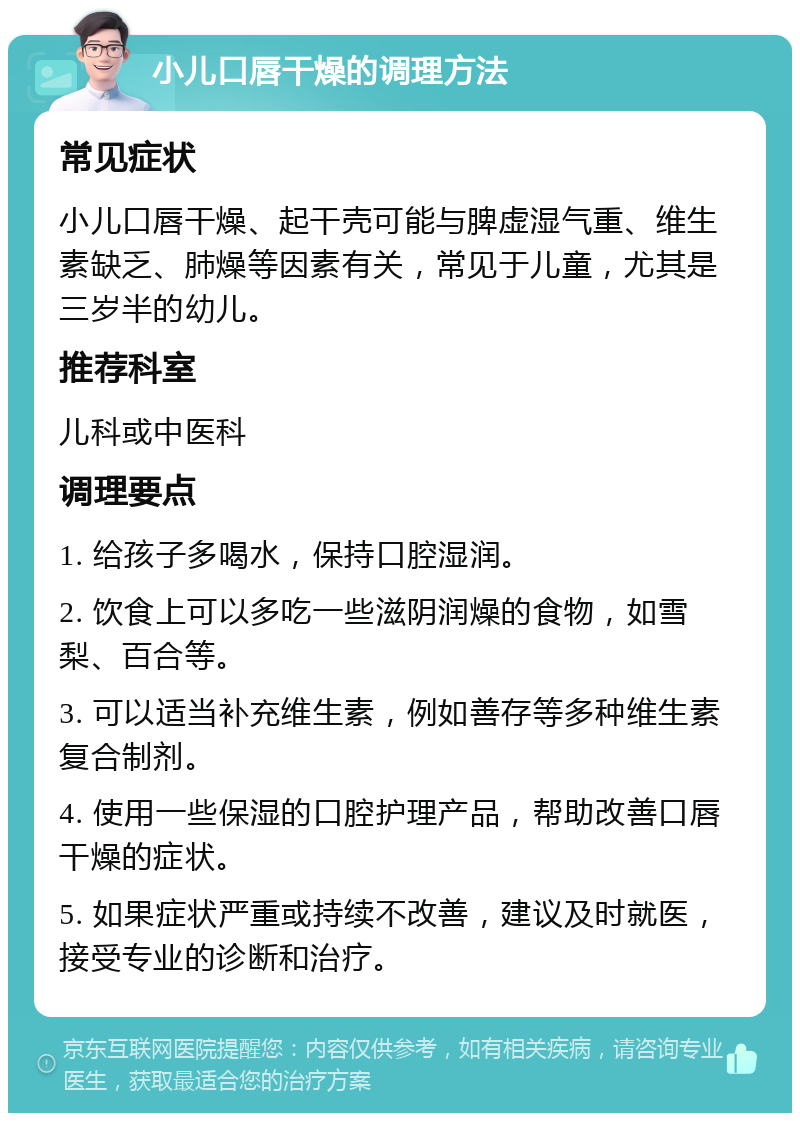 小儿口唇干燥的调理方法 常见症状 小儿口唇干燥、起干壳可能与脾虚湿气重、维生素缺乏、肺燥等因素有关，常见于儿童，尤其是三岁半的幼儿。 推荐科室 儿科或中医科 调理要点 1. 给孩子多喝水，保持口腔湿润。 2. 饮食上可以多吃一些滋阴润燥的食物，如雪梨、百合等。 3. 可以适当补充维生素，例如善存等多种维生素复合制剂。 4. 使用一些保湿的口腔护理产品，帮助改善口唇干燥的症状。 5. 如果症状严重或持续不改善，建议及时就医，接受专业的诊断和治疗。