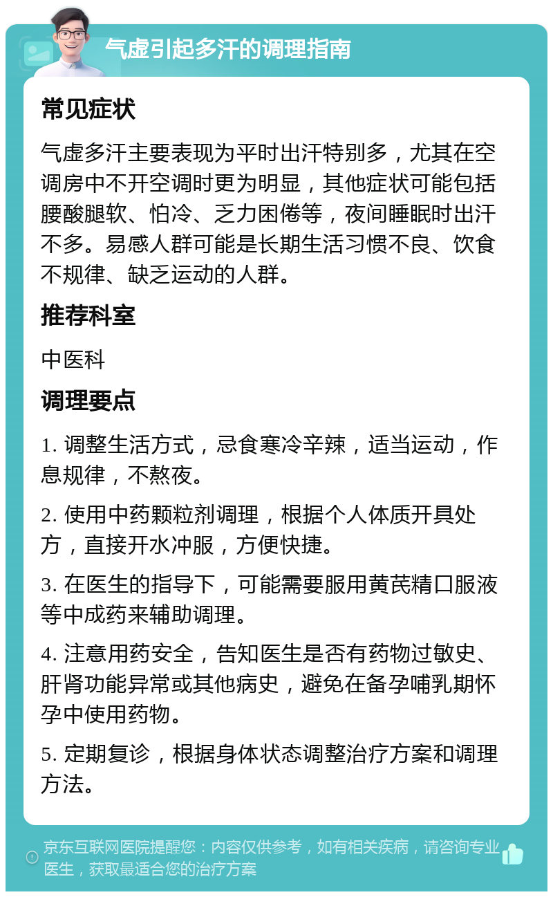 气虚引起多汗的调理指南 常见症状 气虚多汗主要表现为平时出汗特别多，尤其在空调房中不开空调时更为明显，其他症状可能包括腰酸腿软、怕冷、乏力困倦等，夜间睡眠时出汗不多。易感人群可能是长期生活习惯不良、饮食不规律、缺乏运动的人群。 推荐科室 中医科 调理要点 1. 调整生活方式，忌食寒冷辛辣，适当运动，作息规律，不熬夜。 2. 使用中药颗粒剂调理，根据个人体质开具处方，直接开水冲服，方便快捷。 3. 在医生的指导下，可能需要服用黄芪精口服液等中成药来辅助调理。 4. 注意用药安全，告知医生是否有药物过敏史、肝肾功能异常或其他病史，避免在备孕哺乳期怀孕中使用药物。 5. 定期复诊，根据身体状态调整治疗方案和调理方法。