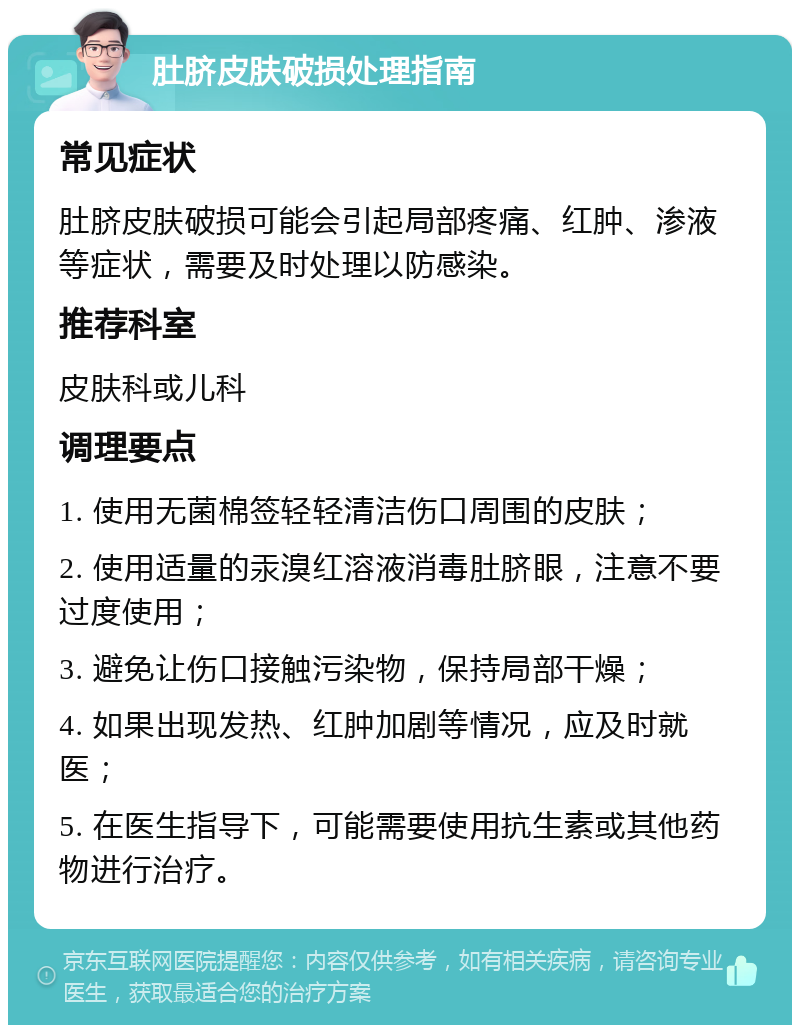 肚脐皮肤破损处理指南 常见症状 肚脐皮肤破损可能会引起局部疼痛、红肿、渗液等症状，需要及时处理以防感染。 推荐科室 皮肤科或儿科 调理要点 1. 使用无菌棉签轻轻清洁伤口周围的皮肤； 2. 使用适量的汞溴红溶液消毒肚脐眼，注意不要过度使用； 3. 避免让伤口接触污染物，保持局部干燥； 4. 如果出现发热、红肿加剧等情况，应及时就医； 5. 在医生指导下，可能需要使用抗生素或其他药物进行治疗。