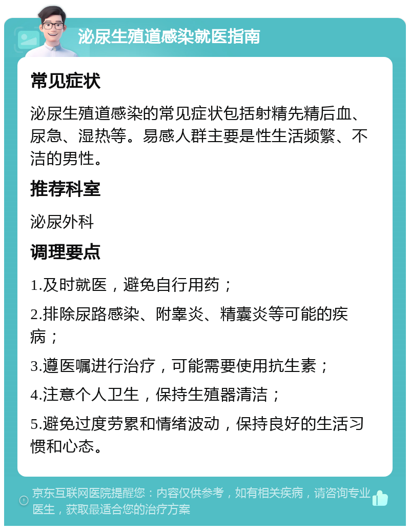 泌尿生殖道感染就医指南 常见症状 泌尿生殖道感染的常见症状包括射精先精后血、尿急、湿热等。易感人群主要是性生活频繁、不洁的男性。 推荐科室 泌尿外科 调理要点 1.及时就医，避免自行用药； 2.排除尿路感染、附睾炎、精囊炎等可能的疾病； 3.遵医嘱进行治疗，可能需要使用抗生素； 4.注意个人卫生，保持生殖器清洁； 5.避免过度劳累和情绪波动，保持良好的生活习惯和心态。