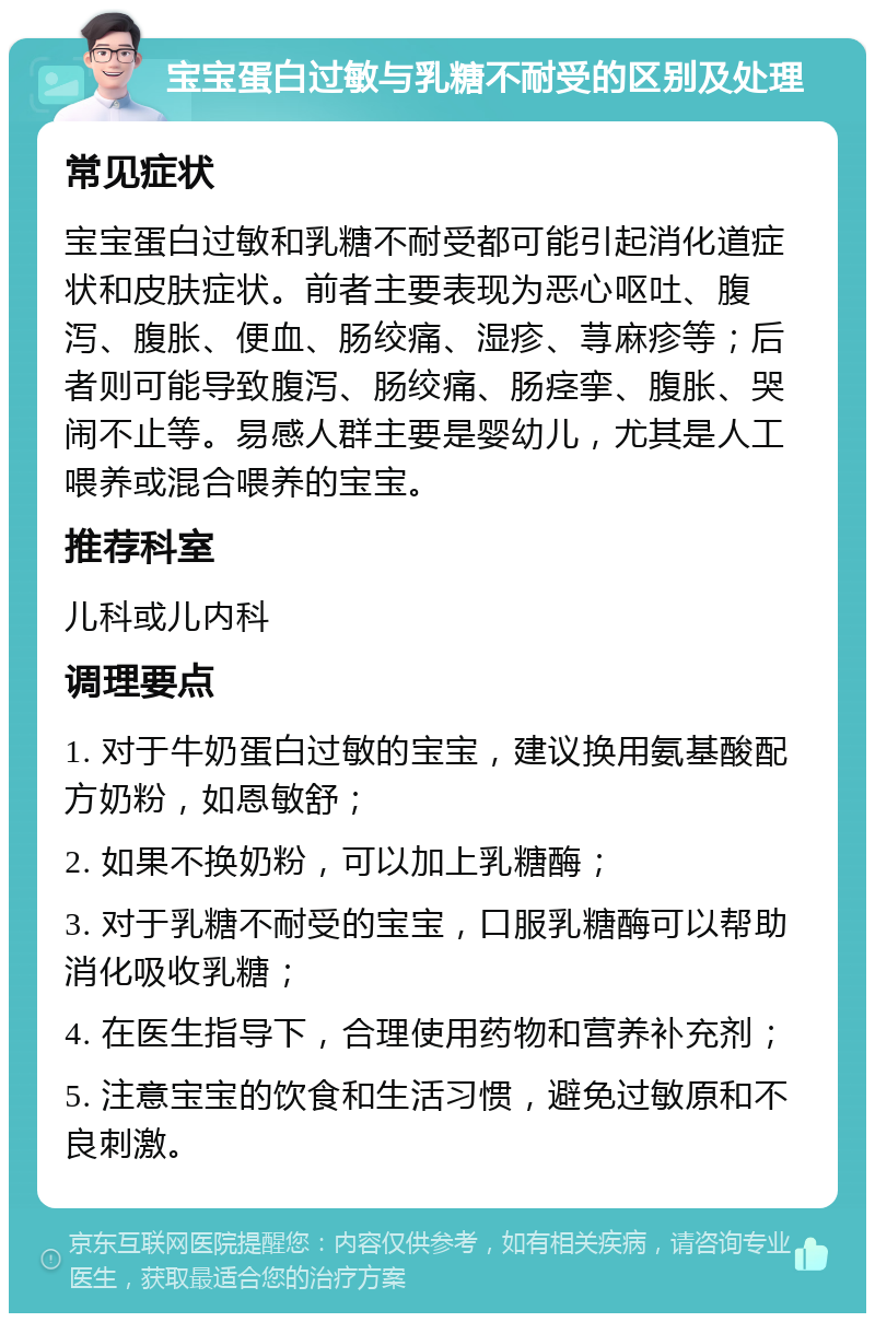 宝宝蛋白过敏与乳糖不耐受的区别及处理 常见症状 宝宝蛋白过敏和乳糖不耐受都可能引起消化道症状和皮肤症状。前者主要表现为恶心呕吐、腹泻、腹胀、便血、肠绞痛、湿疹、荨麻疹等；后者则可能导致腹泻、肠绞痛、肠痉挛、腹胀、哭闹不止等。易感人群主要是婴幼儿，尤其是人工喂养或混合喂养的宝宝。 推荐科室 儿科或儿内科 调理要点 1. 对于牛奶蛋白过敏的宝宝，建议换用氨基酸配方奶粉，如恩敏舒； 2. 如果不换奶粉，可以加上乳糖酶； 3. 对于乳糖不耐受的宝宝，口服乳糖酶可以帮助消化吸收乳糖； 4. 在医生指导下，合理使用药物和营养补充剂； 5. 注意宝宝的饮食和生活习惯，避免过敏原和不良刺激。