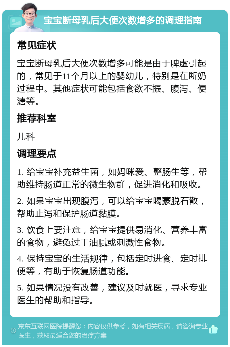 宝宝断母乳后大便次数增多的调理指南 常见症状 宝宝断母乳后大便次数增多可能是由于脾虚引起的，常见于11个月以上的婴幼儿，特别是在断奶过程中。其他症状可能包括食欲不振、腹泻、便溏等。 推荐科室 儿科 调理要点 1. 给宝宝补充益生菌，如妈咪爱、整肠生等，帮助维持肠道正常的微生物群，促进消化和吸收。 2. 如果宝宝出现腹泻，可以给宝宝喝蒙脱石散，帮助止泻和保护肠道黏膜。 3. 饮食上要注意，给宝宝提供易消化、营养丰富的食物，避免过于油腻或刺激性食物。 4. 保持宝宝的生活规律，包括定时进食、定时排便等，有助于恢复肠道功能。 5. 如果情况没有改善，建议及时就医，寻求专业医生的帮助和指导。