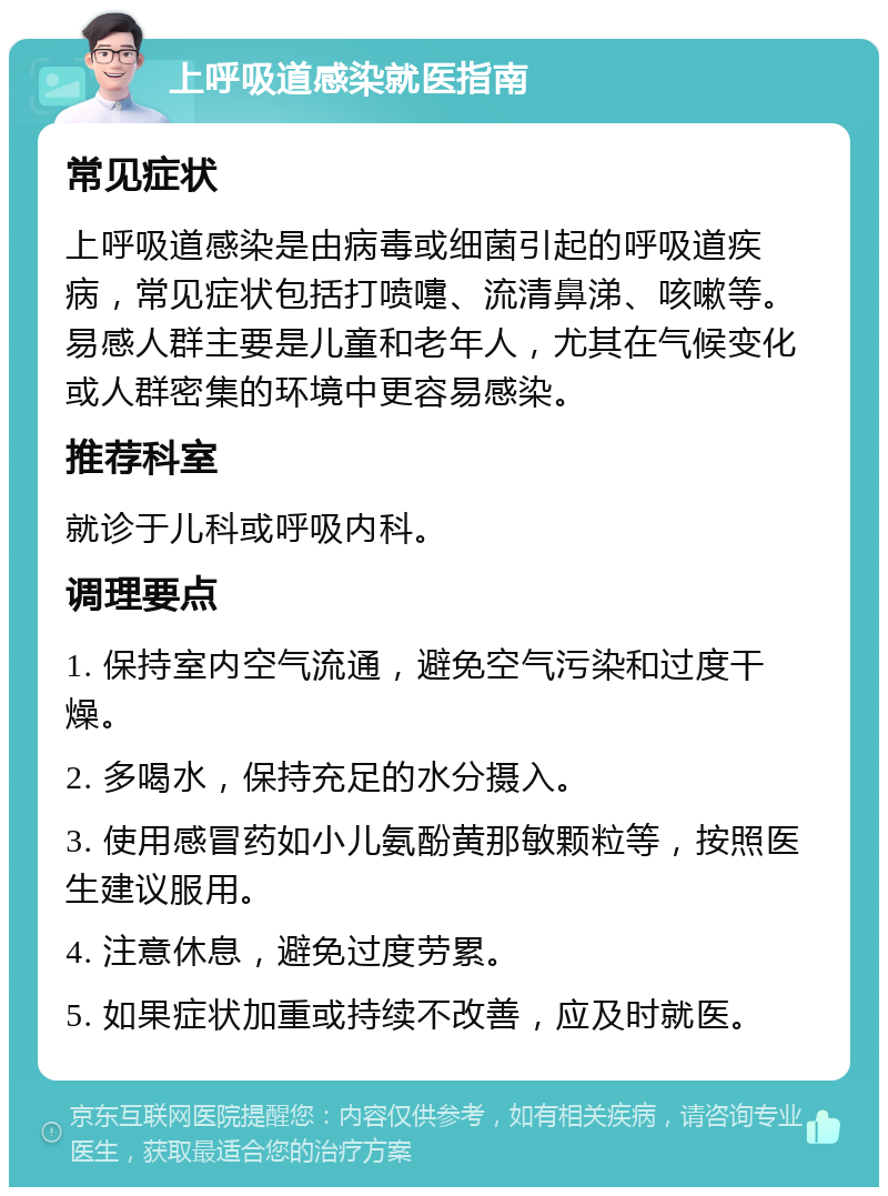 上呼吸道感染就医指南 常见症状 上呼吸道感染是由病毒或细菌引起的呼吸道疾病，常见症状包括打喷嚏、流清鼻涕、咳嗽等。易感人群主要是儿童和老年人，尤其在气候变化或人群密集的环境中更容易感染。 推荐科室 就诊于儿科或呼吸内科。 调理要点 1. 保持室内空气流通，避免空气污染和过度干燥。 2. 多喝水，保持充足的水分摄入。 3. 使用感冒药如小儿氨酚黄那敏颗粒等，按照医生建议服用。 4. 注意休息，避免过度劳累。 5. 如果症状加重或持续不改善，应及时就医。