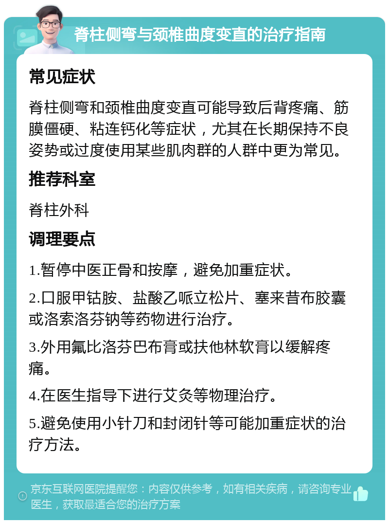 脊柱侧弯与颈椎曲度变直的治疗指南 常见症状 脊柱侧弯和颈椎曲度变直可能导致后背疼痛、筋膜僵硬、粘连钙化等症状，尤其在长期保持不良姿势或过度使用某些肌肉群的人群中更为常见。 推荐科室 脊柱外科 调理要点 1.暂停中医正骨和按摩，避免加重症状。 2.口服甲钴胺、盐酸乙哌立松片、塞来昔布胶囊或洛索洛芬钠等药物进行治疗。 3.外用氟比洛芬巴布膏或扶他林软膏以缓解疼痛。 4.在医生指导下进行艾灸等物理治疗。 5.避免使用小针刀和封闭针等可能加重症状的治疗方法。