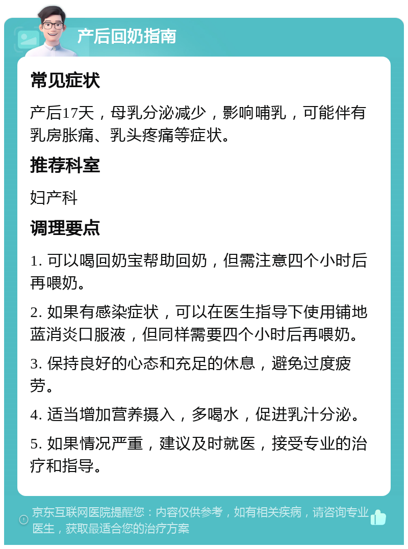 产后回奶指南 常见症状 产后17天，母乳分泌减少，影响哺乳，可能伴有乳房胀痛、乳头疼痛等症状。 推荐科室 妇产科 调理要点 1. 可以喝回奶宝帮助回奶，但需注意四个小时后再喂奶。 2. 如果有感染症状，可以在医生指导下使用铺地蓝消炎口服液，但同样需要四个小时后再喂奶。 3. 保持良好的心态和充足的休息，避免过度疲劳。 4. 适当增加营养摄入，多喝水，促进乳汁分泌。 5. 如果情况严重，建议及时就医，接受专业的治疗和指导。