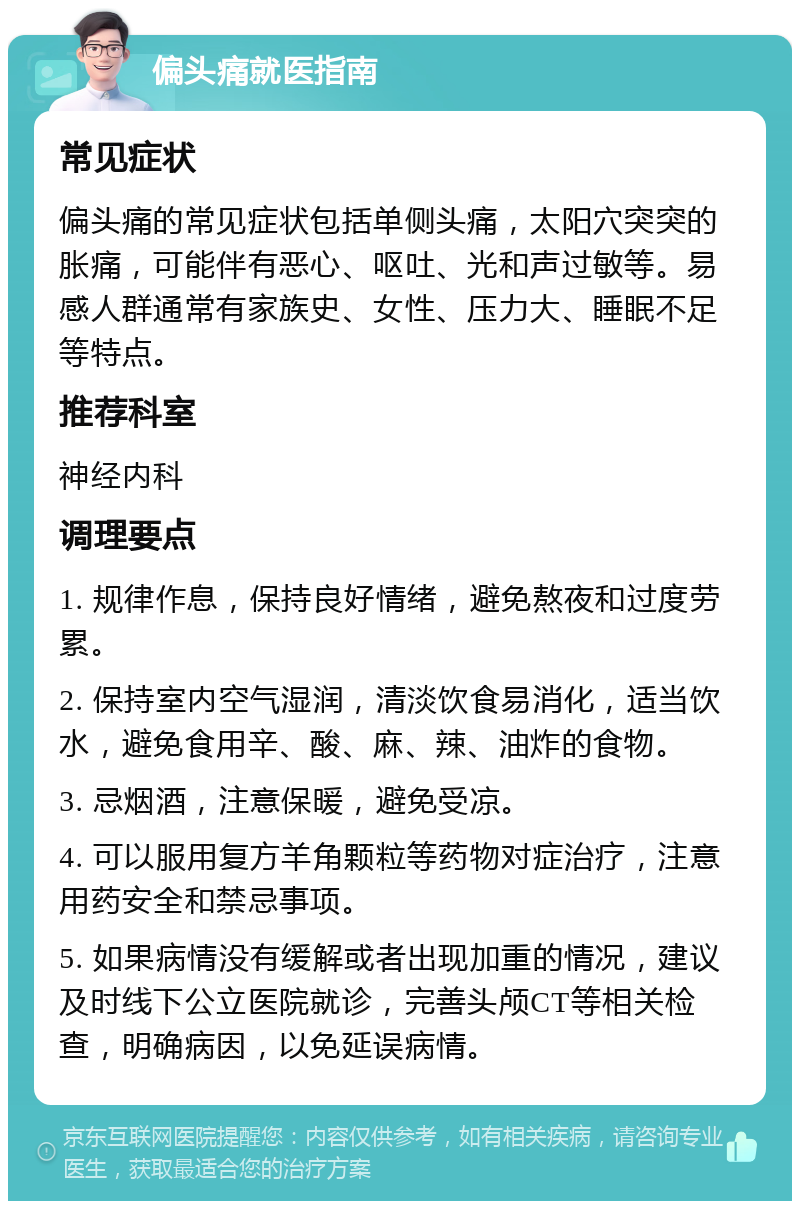 偏头痛就医指南 常见症状 偏头痛的常见症状包括单侧头痛，太阳穴突突的胀痛，可能伴有恶心、呕吐、光和声过敏等。易感人群通常有家族史、女性、压力大、睡眠不足等特点。 推荐科室 神经内科 调理要点 1. 规律作息，保持良好情绪，避免熬夜和过度劳累。 2. 保持室内空气湿润，清淡饮食易消化，适当饮水，避免食用辛、酸、麻、辣、油炸的食物。 3. 忌烟酒，注意保暖，避免受凉。 4. 可以服用复方羊角颗粒等药物对症治疗，注意用药安全和禁忌事项。 5. 如果病情没有缓解或者出现加重的情况，建议及时线下公立医院就诊，完善头颅CT等相关检查，明确病因，以免延误病情。