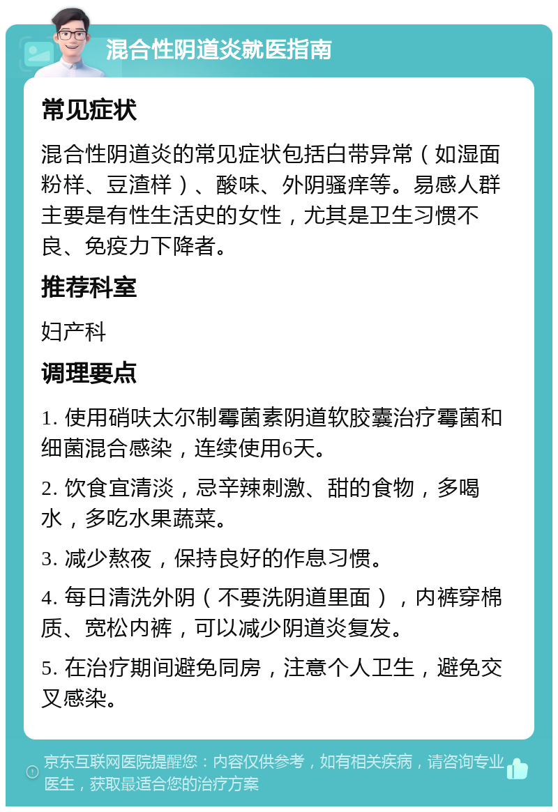 混合性阴道炎就医指南 常见症状 混合性阴道炎的常见症状包括白带异常（如湿面粉样、豆渣样）、酸味、外阴骚痒等。易感人群主要是有性生活史的女性，尤其是卫生习惯不良、免疫力下降者。 推荐科室 妇产科 调理要点 1. 使用硝呋太尔制霉菌素阴道软胶囊治疗霉菌和细菌混合感染，连续使用6天。 2. 饮食宜清淡，忌辛辣刺激、甜的食物，多喝水，多吃水果蔬菜。 3. 减少熬夜，保持良好的作息习惯。 4. 每日清洗外阴（不要洗阴道里面），内裤穿棉质、宽松内裤，可以减少阴道炎复发。 5. 在治疗期间避免同房，注意个人卫生，避免交叉感染。