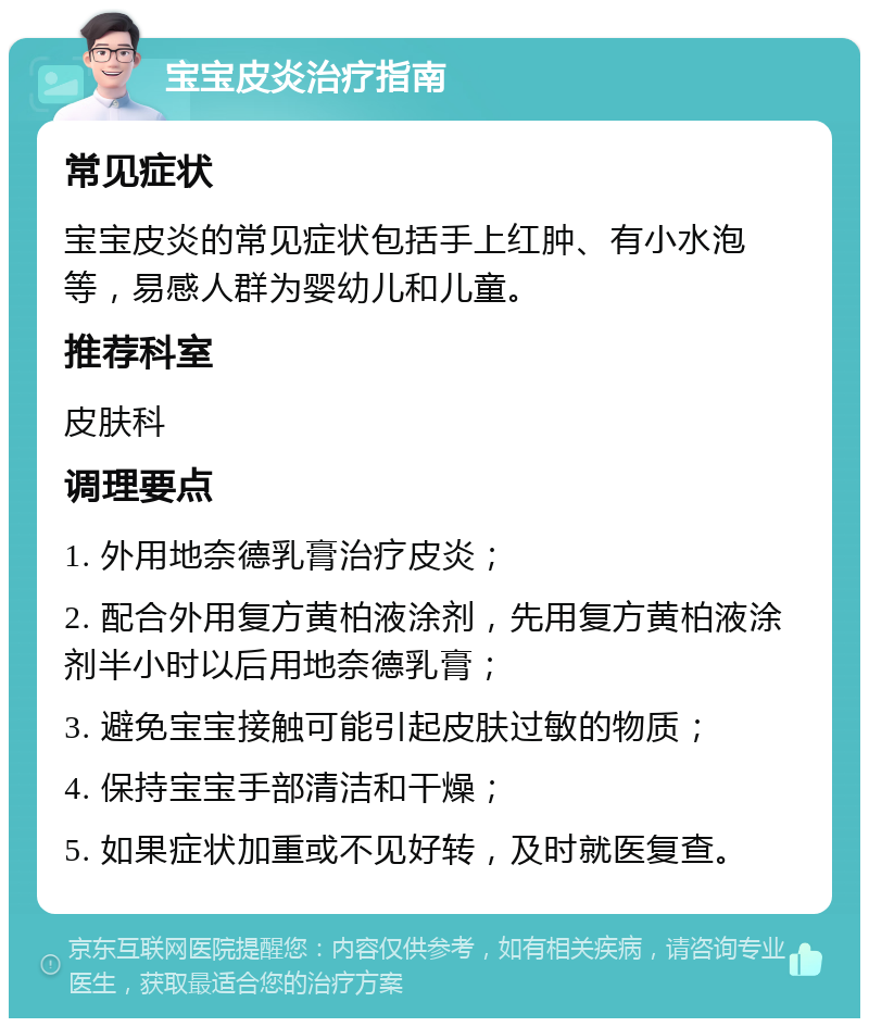 宝宝皮炎治疗指南 常见症状 宝宝皮炎的常见症状包括手上红肿、有小水泡等，易感人群为婴幼儿和儿童。 推荐科室 皮肤科 调理要点 1. 外用地奈德乳膏治疗皮炎； 2. 配合外用复方黄柏液涂剂，先用复方黄柏液涂剂半小时以后用地奈德乳膏； 3. 避免宝宝接触可能引起皮肤过敏的物质； 4. 保持宝宝手部清洁和干燥； 5. 如果症状加重或不见好转，及时就医复查。