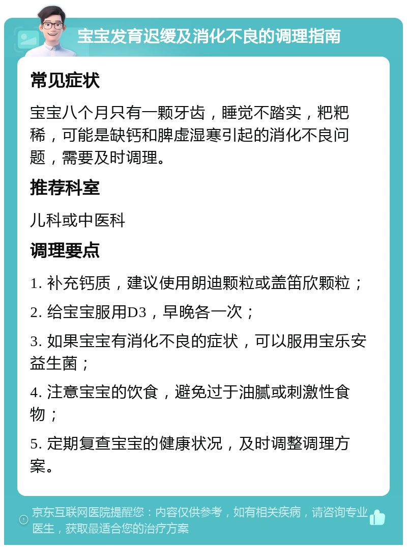 宝宝发育迟缓及消化不良的调理指南 常见症状 宝宝八个月只有一颗牙齿，睡觉不踏实，粑粑稀，可能是缺钙和脾虚湿寒引起的消化不良问题，需要及时调理。 推荐科室 儿科或中医科 调理要点 1. 补充钙质，建议使用朗迪颗粒或盖笛欣颗粒； 2. 给宝宝服用D3，早晚各一次； 3. 如果宝宝有消化不良的症状，可以服用宝乐安益生菌； 4. 注意宝宝的饮食，避免过于油腻或刺激性食物； 5. 定期复查宝宝的健康状况，及时调整调理方案。