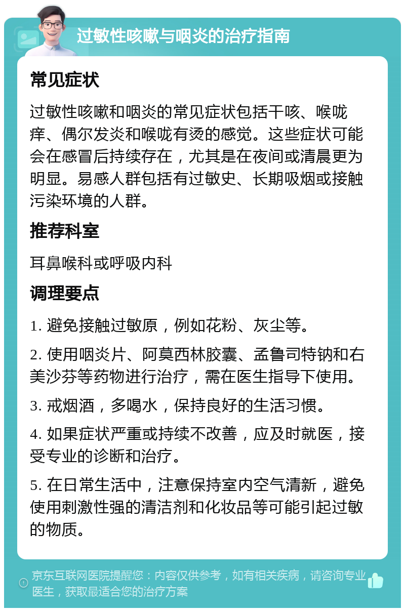 过敏性咳嗽与咽炎的治疗指南 常见症状 过敏性咳嗽和咽炎的常见症状包括干咳、喉咙痒、偶尔发炎和喉咙有烫的感觉。这些症状可能会在感冒后持续存在，尤其是在夜间或清晨更为明显。易感人群包括有过敏史、长期吸烟或接触污染环境的人群。 推荐科室 耳鼻喉科或呼吸内科 调理要点 1. 避免接触过敏原，例如花粉、灰尘等。 2. 使用咽炎片、阿莫西林胶囊、孟鲁司特钠和右美沙芬等药物进行治疗，需在医生指导下使用。 3. 戒烟酒，多喝水，保持良好的生活习惯。 4. 如果症状严重或持续不改善，应及时就医，接受专业的诊断和治疗。 5. 在日常生活中，注意保持室内空气清新，避免使用刺激性强的清洁剂和化妆品等可能引起过敏的物质。