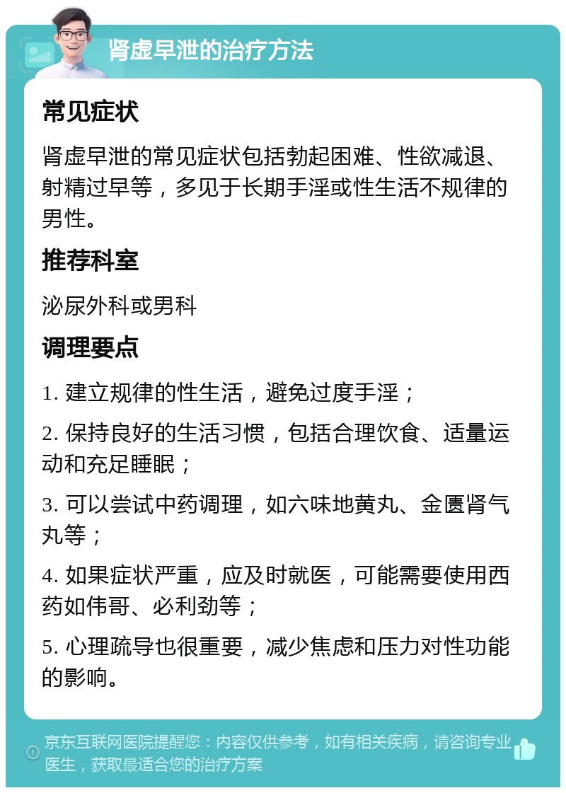 肾虚早泄的治疗方法 常见症状 肾虚早泄的常见症状包括勃起困难、性欲减退、射精过早等，多见于长期手淫或性生活不规律的男性。 推荐科室 泌尿外科或男科 调理要点 1. 建立规律的性生活，避免过度手淫； 2. 保持良好的生活习惯，包括合理饮食、适量运动和充足睡眠； 3. 可以尝试中药调理，如六味地黄丸、金匮肾气丸等； 4. 如果症状严重，应及时就医，可能需要使用西药如伟哥、必利劲等； 5. 心理疏导也很重要，减少焦虑和压力对性功能的影响。