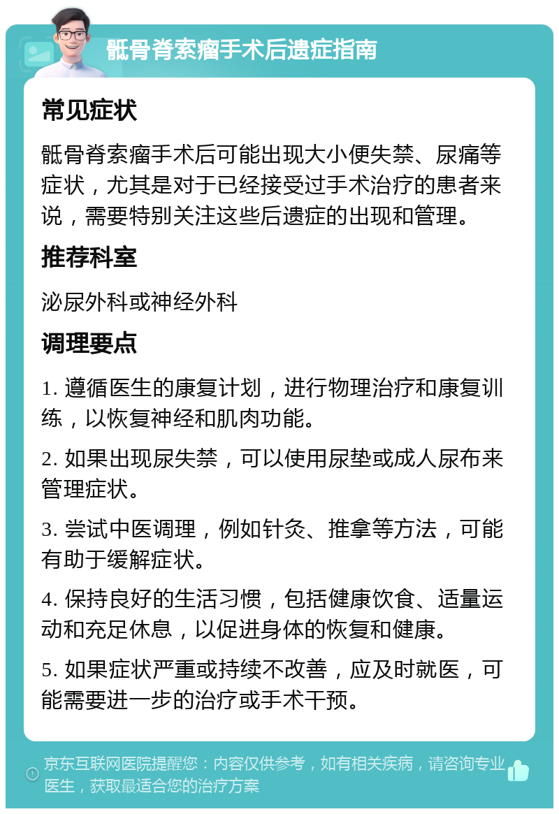 骶骨脊索瘤手术后遗症指南 常见症状 骶骨脊索瘤手术后可能出现大小便失禁、尿痛等症状，尤其是对于已经接受过手术治疗的患者来说，需要特别关注这些后遗症的出现和管理。 推荐科室 泌尿外科或神经外科 调理要点 1. 遵循医生的康复计划，进行物理治疗和康复训练，以恢复神经和肌肉功能。 2. 如果出现尿失禁，可以使用尿垫或成人尿布来管理症状。 3. 尝试中医调理，例如针灸、推拿等方法，可能有助于缓解症状。 4. 保持良好的生活习惯，包括健康饮食、适量运动和充足休息，以促进身体的恢复和健康。 5. 如果症状严重或持续不改善，应及时就医，可能需要进一步的治疗或手术干预。