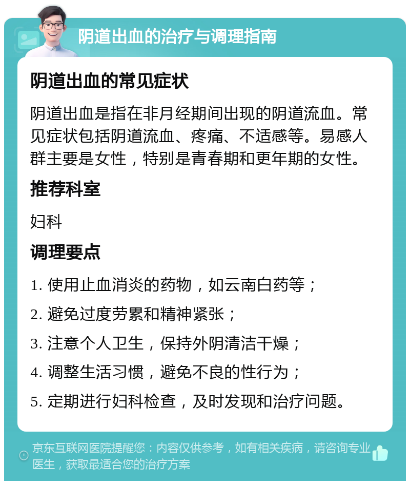 阴道出血的治疗与调理指南 阴道出血的常见症状 阴道出血是指在非月经期间出现的阴道流血。常见症状包括阴道流血、疼痛、不适感等。易感人群主要是女性，特别是青春期和更年期的女性。 推荐科室 妇科 调理要点 1. 使用止血消炎的药物，如云南白药等； 2. 避免过度劳累和精神紧张； 3. 注意个人卫生，保持外阴清洁干燥； 4. 调整生活习惯，避免不良的性行为； 5. 定期进行妇科检查，及时发现和治疗问题。