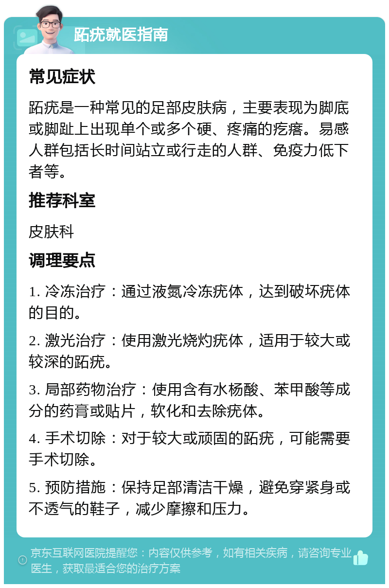 跖疣就医指南 常见症状 跖疣是一种常见的足部皮肤病，主要表现为脚底或脚趾上出现单个或多个硬、疼痛的疙瘩。易感人群包括长时间站立或行走的人群、免疫力低下者等。 推荐科室 皮肤科 调理要点 1. 冷冻治疗：通过液氮冷冻疣体，达到破坏疣体的目的。 2. 激光治疗：使用激光烧灼疣体，适用于较大或较深的跖疣。 3. 局部药物治疗：使用含有水杨酸、苯甲酸等成分的药膏或贴片，软化和去除疣体。 4. 手术切除：对于较大或顽固的跖疣，可能需要手术切除。 5. 预防措施：保持足部清洁干燥，避免穿紧身或不透气的鞋子，减少摩擦和压力。