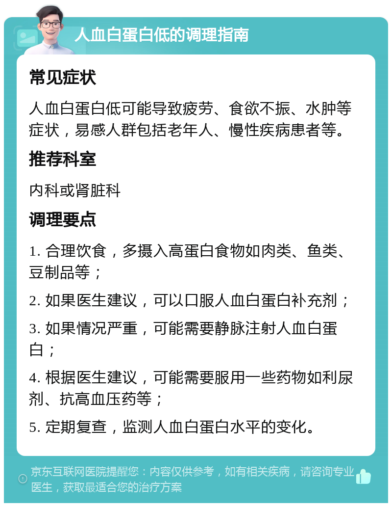 人血白蛋白低的调理指南 常见症状 人血白蛋白低可能导致疲劳、食欲不振、水肿等症状，易感人群包括老年人、慢性疾病患者等。 推荐科室 内科或肾脏科 调理要点 1. 合理饮食，多摄入高蛋白食物如肉类、鱼类、豆制品等； 2. 如果医生建议，可以口服人血白蛋白补充剂； 3. 如果情况严重，可能需要静脉注射人血白蛋白； 4. 根据医生建议，可能需要服用一些药物如利尿剂、抗高血压药等； 5. 定期复查，监测人血白蛋白水平的变化。