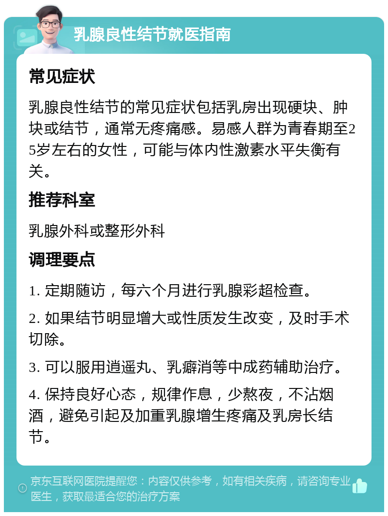 乳腺良性结节就医指南 常见症状 乳腺良性结节的常见症状包括乳房出现硬块、肿块或结节，通常无疼痛感。易感人群为青春期至25岁左右的女性，可能与体内性激素水平失衡有关。 推荐科室 乳腺外科或整形外科 调理要点 1. 定期随访，每六个月进行乳腺彩超检查。 2. 如果结节明显增大或性质发生改变，及时手术切除。 3. 可以服用逍遥丸、乳癖消等中成药辅助治疗。 4. 保持良好心态，规律作息，少熬夜，不沾烟酒，避免引起及加重乳腺增生疼痛及乳房长结节。