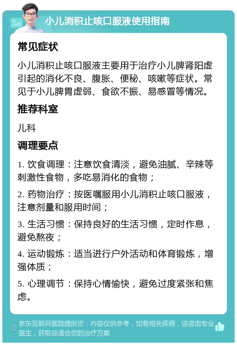 小儿消积止咳口服液使用指南 常见症状 小儿消积止咳口服液主要用于治疗小儿脾肾阳虚引起的消化不良、腹胀、便秘、咳嗽等症状。常见于小儿脾胃虚弱、食欲不振、易感冒等情况。 推荐科室 儿科 调理要点 1. 饮食调理：注意饮食清淡，避免油腻、辛辣等刺激性食物，多吃易消化的食物； 2. 药物治疗：按医嘱服用小儿消积止咳口服液，注意剂量和服用时间； 3. 生活习惯：保持良好的生活习惯，定时作息，避免熬夜； 4. 运动锻炼：适当进行户外活动和体育锻炼，增强体质； 5. 心理调节：保持心情愉快，避免过度紧张和焦虑。