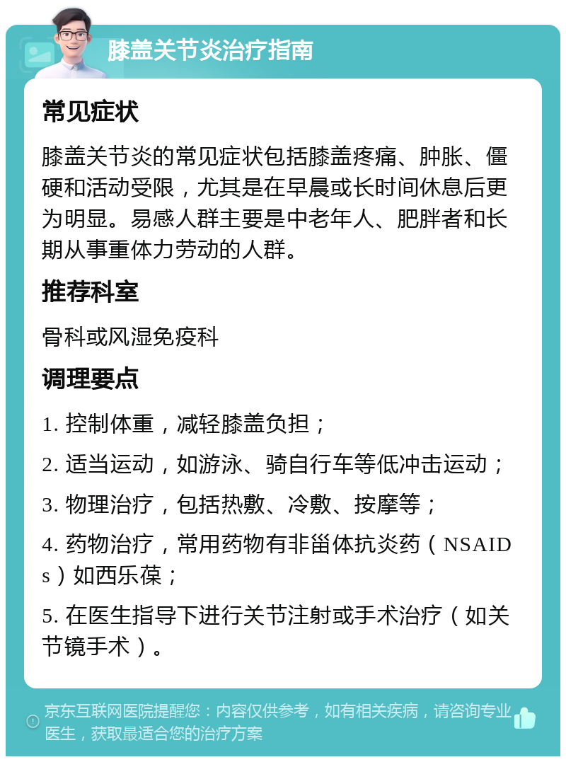 膝盖关节炎治疗指南 常见症状 膝盖关节炎的常见症状包括膝盖疼痛、肿胀、僵硬和活动受限，尤其是在早晨或长时间休息后更为明显。易感人群主要是中老年人、肥胖者和长期从事重体力劳动的人群。 推荐科室 骨科或风湿免疫科 调理要点 1. 控制体重，减轻膝盖负担； 2. 适当运动，如游泳、骑自行车等低冲击运动； 3. 物理治疗，包括热敷、冷敷、按摩等； 4. 药物治疗，常用药物有非甾体抗炎药（NSAIDs）如西乐葆； 5. 在医生指导下进行关节注射或手术治疗（如关节镜手术）。