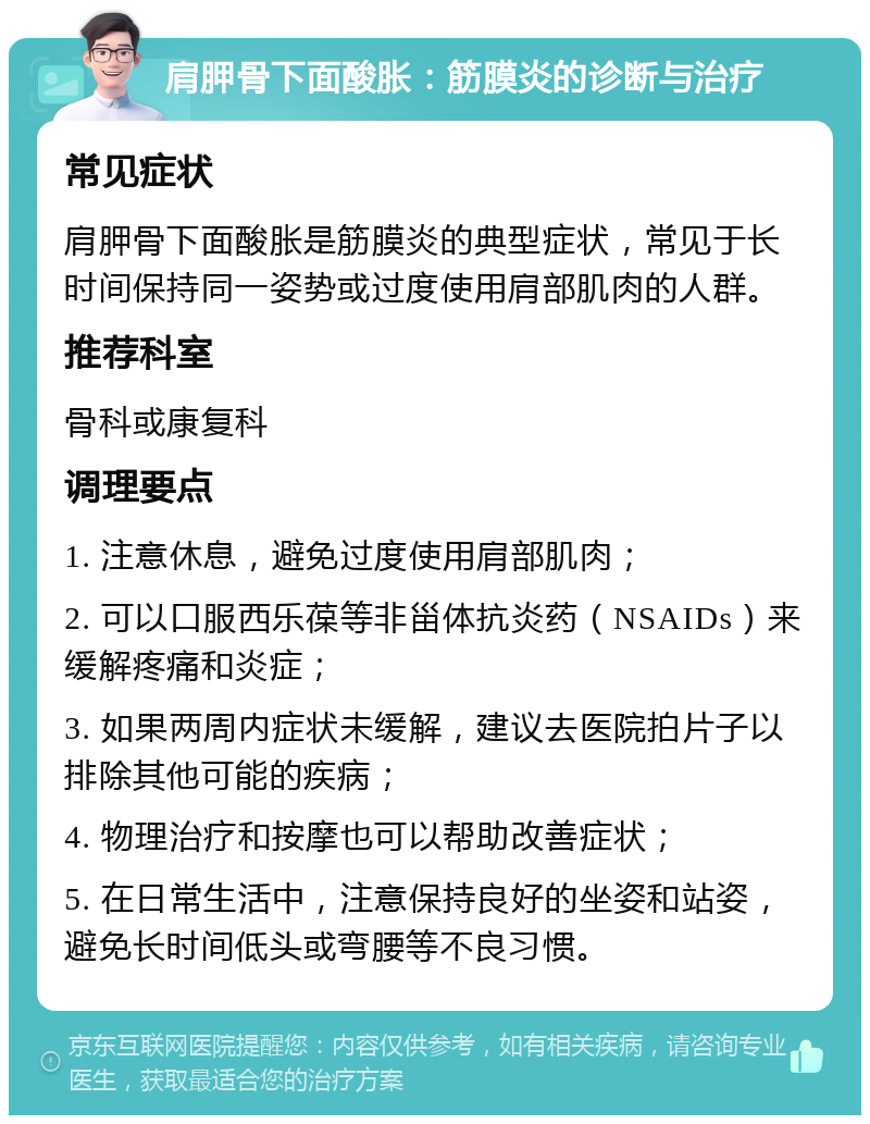 肩胛骨下面酸胀：筋膜炎的诊断与治疗 常见症状 肩胛骨下面酸胀是筋膜炎的典型症状，常见于长时间保持同一姿势或过度使用肩部肌肉的人群。 推荐科室 骨科或康复科 调理要点 1. 注意休息，避免过度使用肩部肌肉； 2. 可以口服西乐葆等非甾体抗炎药（NSAIDs）来缓解疼痛和炎症； 3. 如果两周内症状未缓解，建议去医院拍片子以排除其他可能的疾病； 4. 物理治疗和按摩也可以帮助改善症状； 5. 在日常生活中，注意保持良好的坐姿和站姿，避免长时间低头或弯腰等不良习惯。