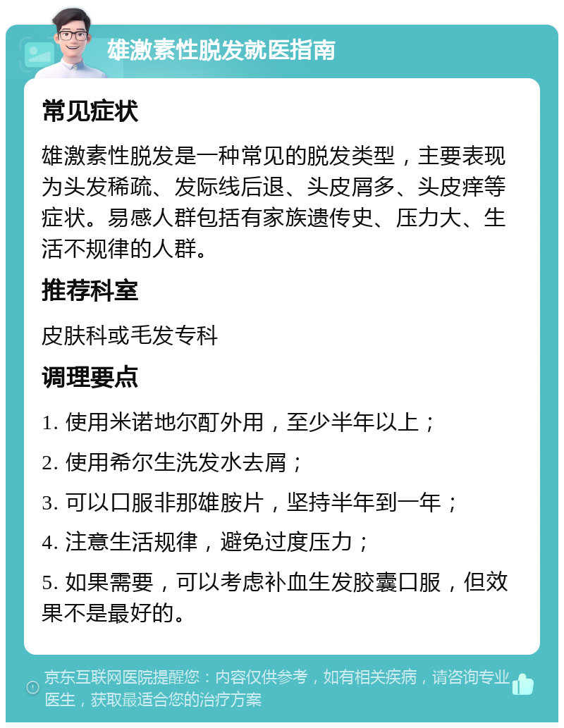 雄激素性脱发就医指南 常见症状 雄激素性脱发是一种常见的脱发类型，主要表现为头发稀疏、发际线后退、头皮屑多、头皮痒等症状。易感人群包括有家族遗传史、压力大、生活不规律的人群。 推荐科室 皮肤科或毛发专科 调理要点 1. 使用米诺地尔酊外用，至少半年以上； 2. 使用希尔生洗发水去屑； 3. 可以口服非那雄胺片，坚持半年到一年； 4. 注意生活规律，避免过度压力； 5. 如果需要，可以考虑补血生发胶囊口服，但效果不是最好的。