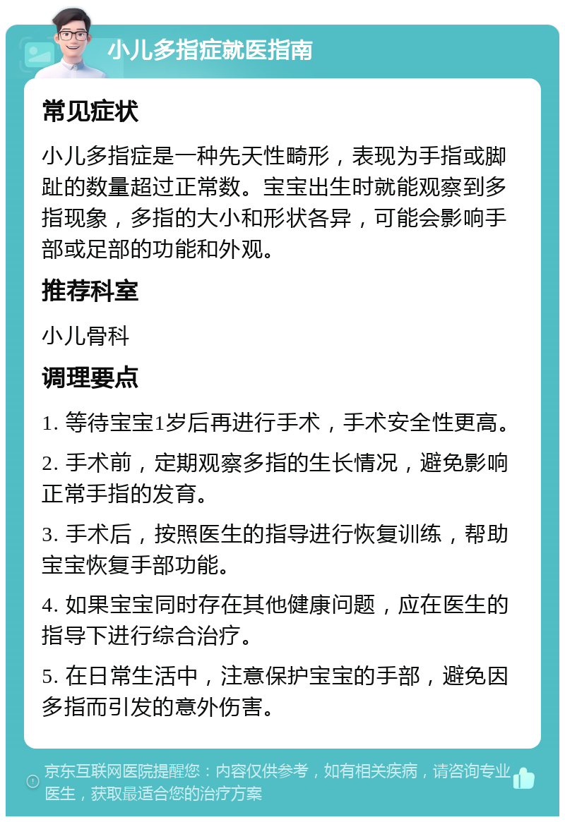 小儿多指症就医指南 常见症状 小儿多指症是一种先天性畸形，表现为手指或脚趾的数量超过正常数。宝宝出生时就能观察到多指现象，多指的大小和形状各异，可能会影响手部或足部的功能和外观。 推荐科室 小儿骨科 调理要点 1. 等待宝宝1岁后再进行手术，手术安全性更高。 2. 手术前，定期观察多指的生长情况，避免影响正常手指的发育。 3. 手术后，按照医生的指导进行恢复训练，帮助宝宝恢复手部功能。 4. 如果宝宝同时存在其他健康问题，应在医生的指导下进行综合治疗。 5. 在日常生活中，注意保护宝宝的手部，避免因多指而引发的意外伤害。